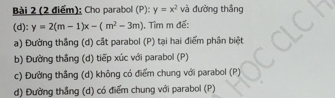 Cho parabol (P): y=x^2 và đường thẳng
(d): y=2(m-1)x-(m^2-3m). Tìm m để:
a) Đường thẳng (d) cắt parabol (P) tại hai điểm phân biệt
b) Đường thẳng (d) tiếp xúc với parabol (P)
c) Đường thẳng 1 (d) không có điểm chung với parabol (P)
d) Đường thẳng (d) có điểm chung với parabol (P)