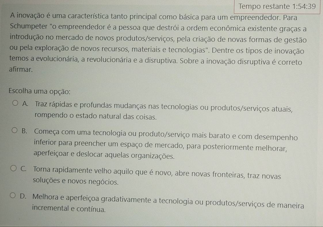 Tempo restante 1:54:39
A inovação é uma característica tanto principal como básica para um empreendedor. Para
Schumpeter "o empreendedor é a pessoa que destrói a ordem econômica existente graças a
introdução no mercado de novos produtos/serviços, pela criação de novas formas de gestão
ou pela exploração de novos recursos, materiais e tecnologias'. Dentre os tipos de inovação
temos a evolucionária, a revolucionária e a disruptiva. Sobre a inovação disruptiva é correto
afirmar.
Escolha uma opção:
A. Traz rápidas e profundas mudanças nas tecnologias ou produtos/serviços atuais,
rompendo o estado natural das coisas.
B. Começa com uma tecnologia ou produto/serviço mais barato e com desempenho
inferior para preencher um espaço de mercado, para posteriormente melhorar,
aperfeiçoar e deslocar aquelas organizações.
C. Torna rapidamente velho aquilo que é novo, abre novas fronteiras, traz novas
soluções e novos negócios.
D. Melhora e aperfeiçoa gradativamente a tecnologia ou produtos/serviços de maneira
incremental e contínua.