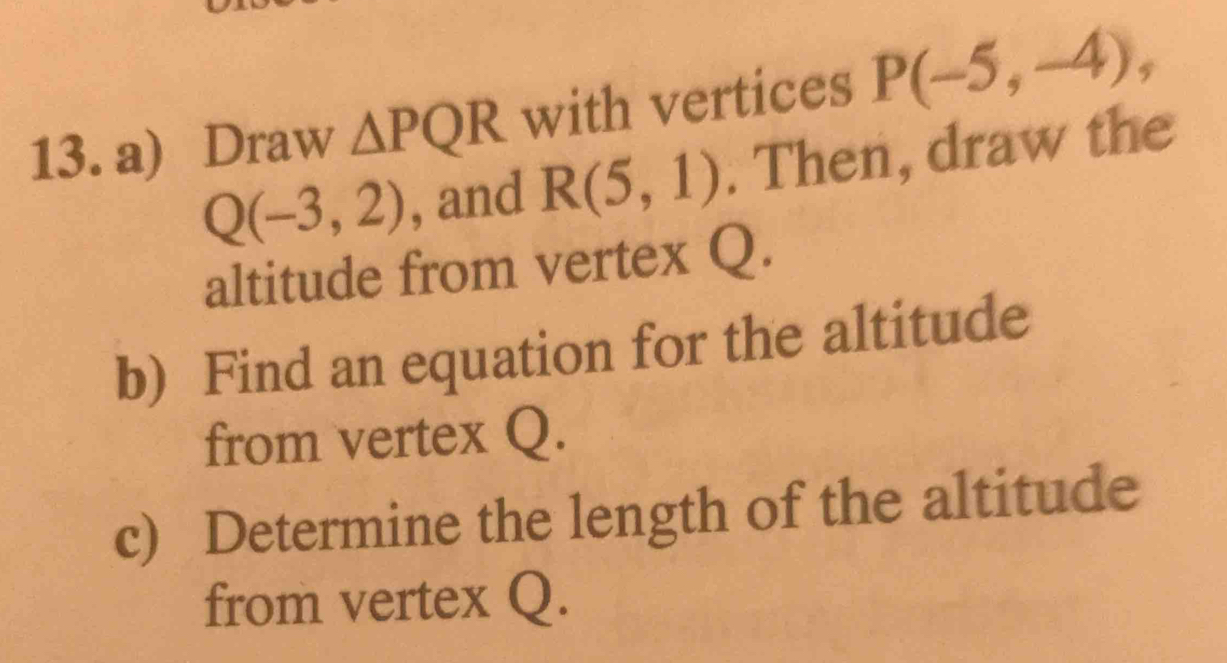 Draw △ PQR with vertices P(-5,-4),
Q(-3,2) , and R(5,1). Then, draw the 
altitude from vertex Q. 
b) Find an equation for the altitude 
from vertex Q. 
c) Determine the length of the altitude 
from vertex Q.