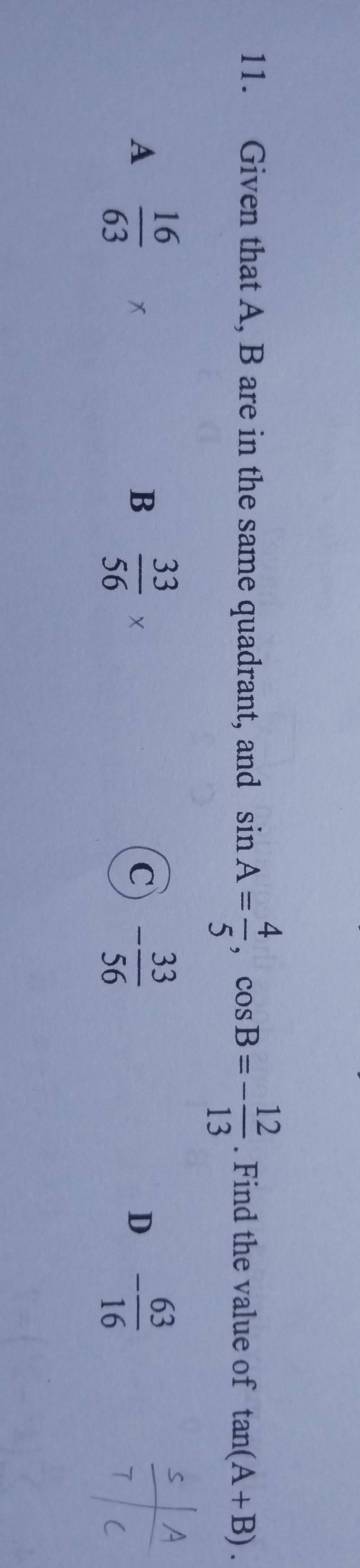 Given that A, B are in the same quadrant, and sin A= 4/5 , cos B=- 12/13 . Find the value of tan (A+B).
A  16/63  x
B  33/56 *
C - 33/56 
D - 63/16 