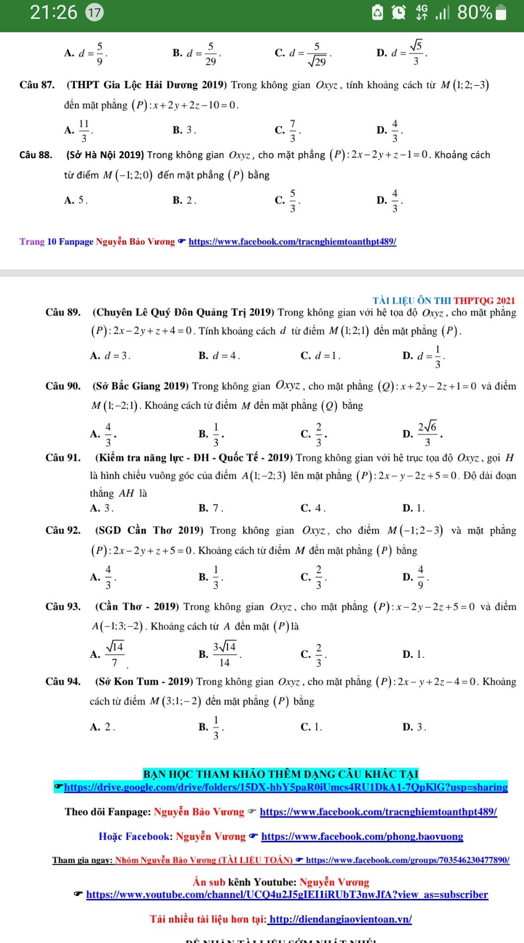 21:26 17 80°
A. d= 5/9 . d= 5/29 . C. d= 5/sqrt(29) . D. d= sqrt(5)/3 .
B.
Câu 87. (THPT Gia Lộc Hải Dương 2019) Trong không gian Oxyz , tính khoảng cách từ M(1;2;-3)
đến mặt phẳng (P) :x+2y+2z-10=0.
A.  11/3 . B. 3 . C.  7/3 . D.  4/3 .
Câu 88. (Sở Hà Nội 2019) Trong không gian Oxyz , cho mặt phẳng (P):2x-2y+z-1=0. Khoảng cách
từ điểm M(-1;2;0) đến mặt phẳng (P) bằng
A. 5 . B. 2 . C.  5/3 . D.  4/3 .
Trang 10 Fanpage Nguyễn Bảo Vương * https://www.facebook.com/tracnghiemtoanthpt489/
tài liệU Ôn thI tHPTQG 2021
Câu 89. (Chuyên Lê Quý Đôn Quảng Trị 2019) Trong không gian với hệ tọa độ Oxyz , cho mặt phẳng
(P) :2x-2y+z+4=0. Tính khoảng cách đ từ điểm M(1;2;1) đến mặt phẳng (P).
A. d=3.
B. d=4. C. d=1. D. d= 1/3 .
Câu 90. (Sở Bắc Giang 2019) Trong không gian Oxyz , cho mặt phẳng (Q):x+2y-2z+1=0 và điểm
M(1;-2;1) 1. Khoảng cách từ điểm M đến mặt phẳng (Q) bằng
A.  4/3 .  1/3 ·  2/3 .  2sqrt(6)/3 .
B.
C.
D.
Câu 91. (Kiểm tra năng lực - ĐH - Quốc Tế - 2019) Trong không gian với hệ trục tọa độ Oxyz , gọi H
là hình chiếu vuông góc của điểm A(1;-2;3) lên mặt phẳng (P):2x-y-2z+5=0. Độ dài đoạn
thắng AH là
A. 3 . B. 7 . C. 4 . D. 1.
Câu 92. (SGD Cần Thơ 2019) Trong không gian Oxyz , cho điểm M(-1;2-3) và mặt phẳng
(P) :2x-2y+z+5=0. Khoảng cách từ điểm M đến mặt phẳng (P) bằng
A.  4/3 .  1/3 .  2/3 . D.  4/9 .
B.
C.
Câu 93. (Cần Thơ - 2019) Trong không gian Oxyz , cho mặt phẳng (P):x-2y-2z+5=0 và điểm
A(-1;3;-2). Khoảng cách từ A đến mặt (P)là
B.
C.
A.  sqrt(14)/7   3sqrt(14)/14 .  2/3 . D. 1.
Câu 94. (Sở Kon Tum - 2019) Trong không gian Oxyz , cho mặt phẳng (P):2x-y+2z-4=0. Khoảng
cách từ điểm M(3;1;-2) đến mặt phẳng (P) bằng
A. 2 . B.  1/3 . C. 1. D. 3 .
Bạn Học tham khảo thêm dạng Câu khác tại
Thttps://drive.google.com/drive/folders/15DX-hbY5paR0iUmcs4RU1DkA1-7QpKlG?usp=sharing
Theo dõi Fanpage: Nguyễn Bảo Vương ☞ https://www.facebook.com/tracnghiemtoanthpt489/
Hoặc Facebook: Nguyễn Vương & https://www.facebook.com/phong.baovuong
Tham gia ngay: Nhóm Nguyễn Bào Vương (TÀI LIÊU TOÁN) & https://www.facebook.com/groups/703546230477890/
Án sub kênh Youtube: Nguyễn Vương
https://www.youtube.com/channel/UCQ4u2J5gIEI1iRUbT3nwJfA?view as=subscriber
Tải nhiều tài liệu hơn tại: http://diendangiaovientoan.vn/