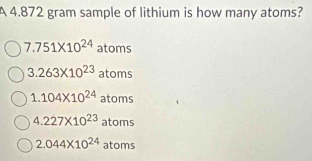 A 4.872 gram sample of lithium is how many atoms?
7.751* 10^(24) atoms
3.263* 10^(23) atoms
1.104* 10^(24) atoms
4.227* 10^(23) atom s
2.044* 10^(24) atoms