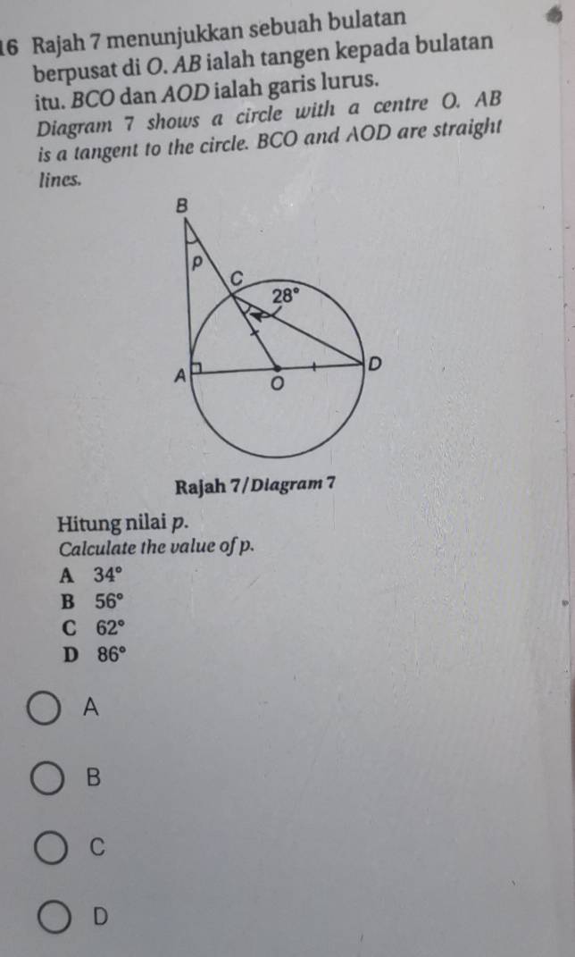 Rajah 7 menunjukkan sebuah bulatan
berpusat di O. AB ialah tangen kepada bulatan
itu. BCO dan AOD ialah garis lurus.
Diagram 7 shows a circle with a centre O. AB
is a tangent to the circle. BCO and AOD are straight
lines.
Rajah 7/Diagram 7
Hitung nilai p.
Calculate the value of p.
A 34°
B 56°
C 62°
D 86°
A
B
C
D