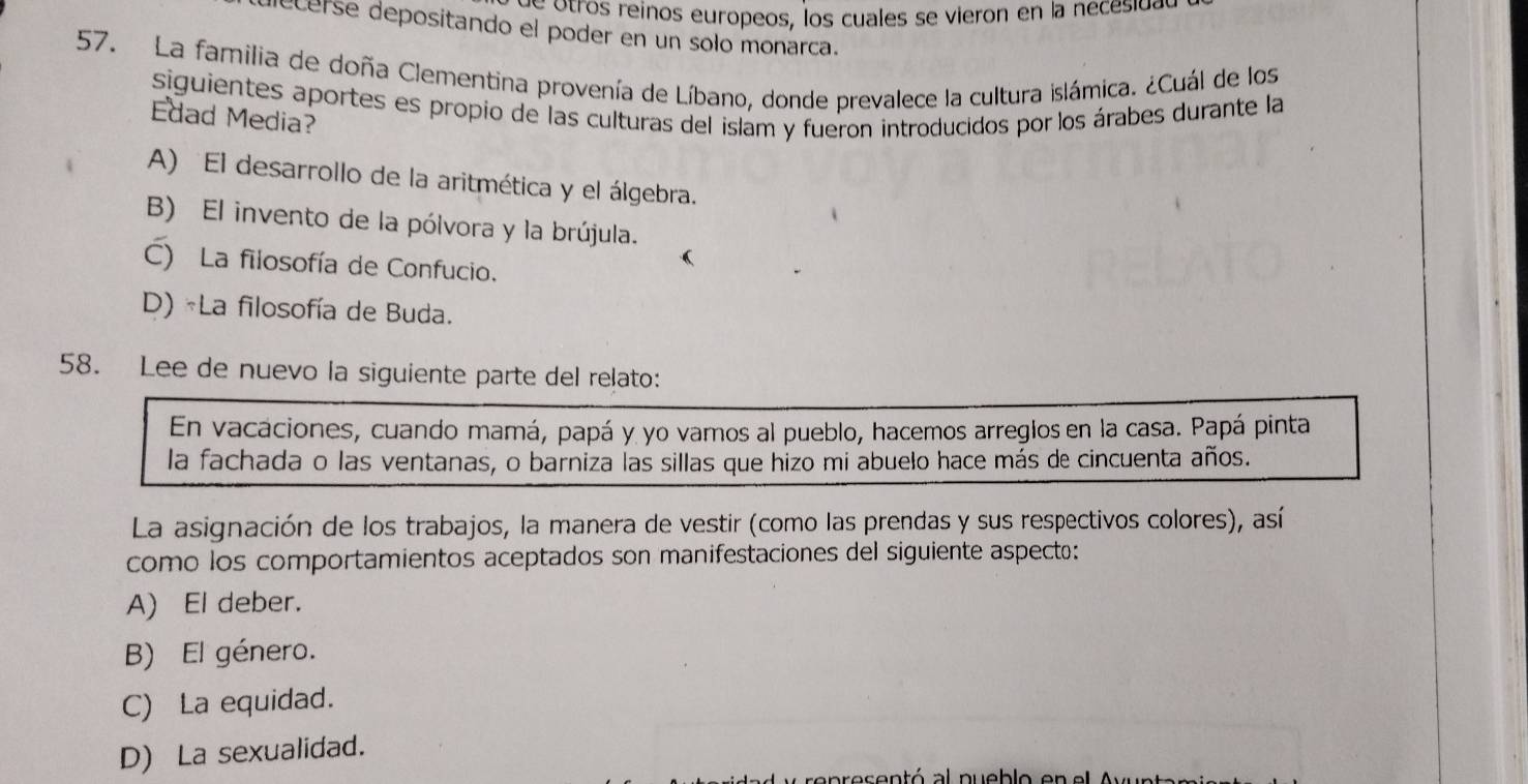 otros reinos europeos, los cuales se vieron en la nécesidat
lecerse depositando el poder en un solo monarca.
57. La familia de doña Clementina provenía de Líbano, donde prevalece la cultura islámica. ¿Cuál de los
siguientes aportes es propio de las culturas del islam y fueron introducidos por los árabes durante la
Edad Media?
A) El desarrollo de la aritmética y el álgebra.
B) El invento de la pólvora y la brújula.
C) La filosofía de Confucio.
D) «La filosofía de Buda.
58. Lee de nuevo la siguiente parte del relato:
En vacaciones, cuando mamá, papá y yo vamos al pueblo, hacemos arreglos en la casa. Papá pinta
la fachada o las ventanas, o barniza las sillas que hizo mi abuelo hace más de cincuenta años.
La asignación de los trabajos, la manera de vestir (como las prendas y sus respectivos colores), así
como los comportamientos aceptados son manifestaciones del siguiente aspecto:
A) El deber.
B) El género.
C) La equidad.
D) La sexualidad.