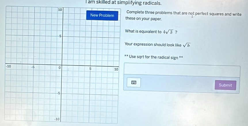 am skilled at simplifying radicals. 
mplete three problems that are not perfect squares and write 
se on your paper. 
at is equvalent to 4sqrt(3) ? 
expression should look like sqrt(b)
se sqrt for the radical sign ** 
- 
Submit