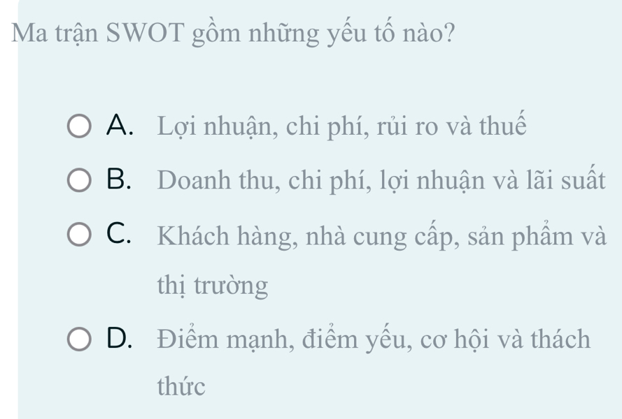 Ma trận SWOT gồm những yếu tố nào?
A. Lợi nhuận, chi phí, rủi ro và thuế
B. Doanh thu, chi phí, lợi nhuận và lãi suất
C. Khách hàng, nhà cung cấp, sản phẩm và
thị trưòng
D. Điểm mạnh, điểm yếu, cơ hội và thách
thức