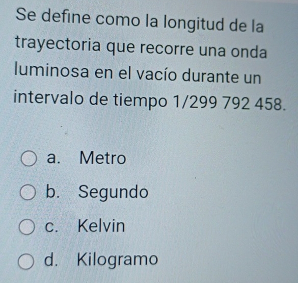 Se define como la longitud de la
trayectoria que recorre una onda
luminosa en el vacío durante un
intervalo de tiempo 1/299 792 458.
a. Metro
b. Segundo
c. Kelvin
d. Kilogramo