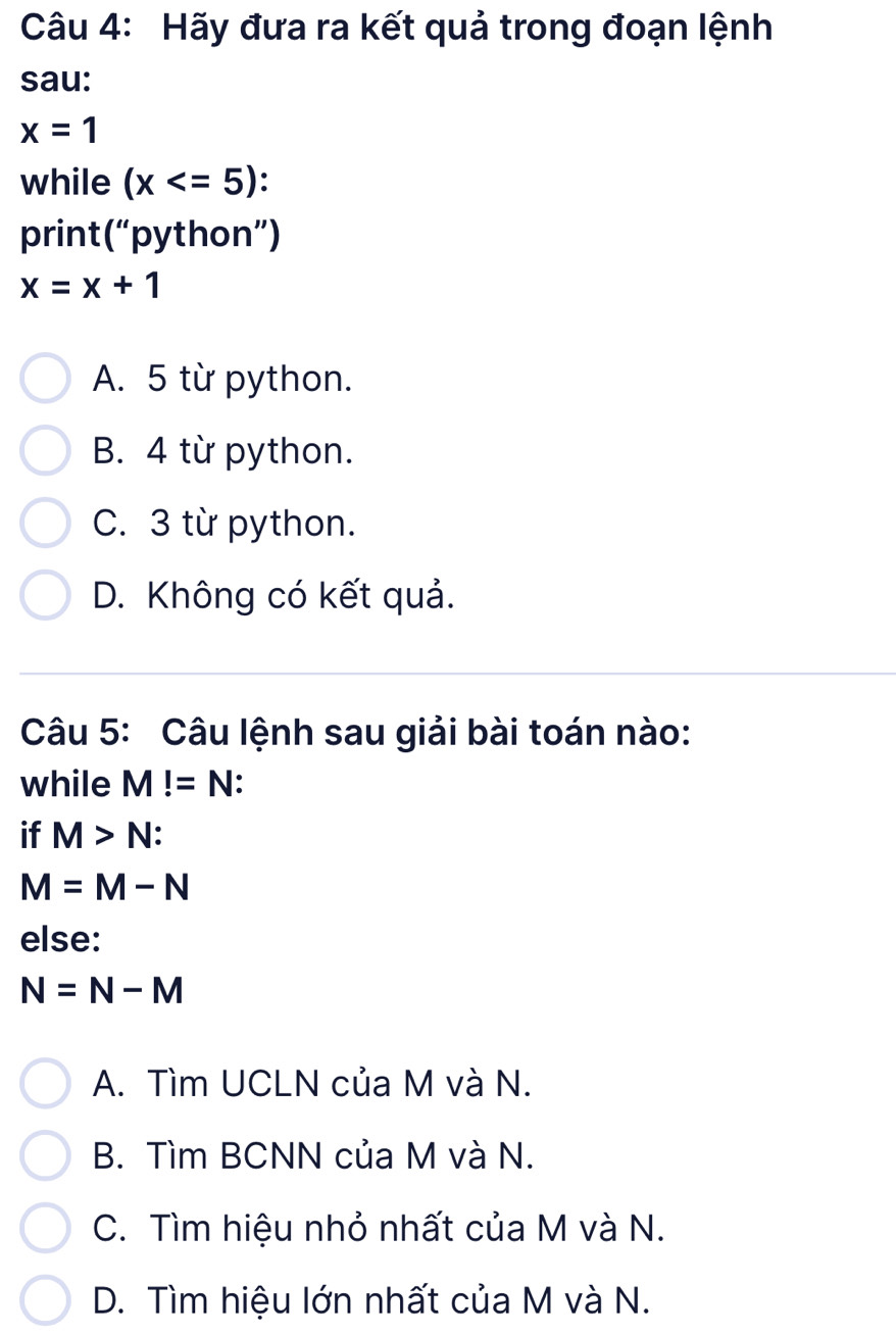 Hãy đưa ra kết quả trong đoạn lệnh
sau:
x=1
while (x
print(“python”)
x=x+1
A. 5 từ python.
B. 4 từ python.
C. 3 từ python.
D. Không có kết quả.
Câu 5: Câu lệnh sau giải bài toán nào:
while M!=N.
if M>N :
M=M-N
else:
N=N-M
A. Tìm UCLN của M và N.
B. Tìm BCNN của M và N.
C. Tìm hiệu nhỏ nhất của M và N.
D. Tìm hiệu lớn nhất của M và N.