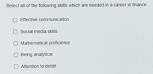 Select all of the following skills which are needed in a career in finance.
Efective communication
Social media skills
Mathematical proficiency
Being analytical
Attention to delail