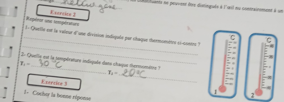 Ll constituants ne peuvent être distingués à l'œil nu contrairement à un 
Exercice 2 
Repérer une température 
_ 1- Quelle est la valeur d'une division indiquée par chaque thermomètre ci-contre ? - ½
C 
C 
_
4
2 
2- Quelle est la température indiquée dans chaque thermomètre ?
T_1= _
T_2= _ 
21 
Exercice 3 
4 
1 
1 - Cocher la bonne réponse 
2