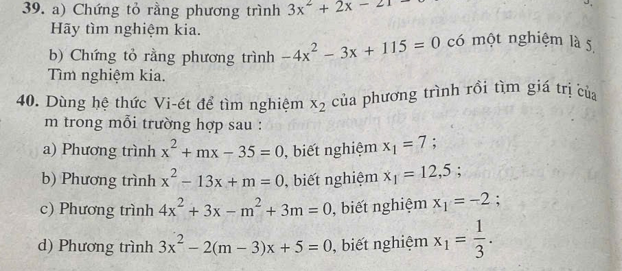 Chứng tỏ rằng phương trình 3x^2+2x-21
Hãy tìm nghiệm kia.
b) Chứng tỏ rằng phương trình -4x^2-3x+115=0 có một nghiệm là 5
Tìm nghiệm kia.
40. Dùng hệ thức Vi-ét để tìm nghiệm x_2 của phương trình rồi tìm giá trị của
m trong mỗi trường hợp sau :
a) Phương trình x^2+mx-35=0 , biết nghiệm x_1=7; 
b) Phương trình x^2-13x+m=0 , biết nghiệm x_1=12,5; 
c) Phương trình 4x^2+3x-m^2+3m=0 , biết nghiệm x_1=-2 :
d) Phương trình 3x^2-2(m-3)x+5=0 , biết nghiệm x_1= 1/3 .