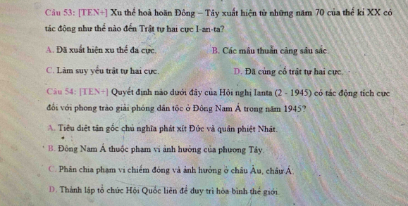 [TEN+] Xu thế hoà hoãn Đông - Tây xuất hiện từ những năm 70 của thế kỉ XX có
tác động như thể nào đến Trật tự hai cực I-an-ta?
A. Đã xuất hiện xu thể đa cực. B. Các mâu thuẩn càng sâu sắc.
C. Làm suy yểu trật tự hai cực. D. Đã củng cổ trật tự hai cực.
Câu 54: [TEN+] Quyết định nào dưới đây của Hội nghị Ianta (2 - 1945) có tác động tích cực
đổi với phong trào giải phóng dân tộc ở Đông Nam Á trong năm 1945?
A. Tiêu điệt tận gốc chủ nghĩa phát xít Đức và quân phiệt Nhật.
B. Đông Nam Á thuộc phạm vi ảnh hưởng của phương Tây.
C. Phân chia phạm vi chiếm đóng và ảnh hưởng ở châu Âu, châuÁ:
D. Thành lập tổ chức Hội Quốc liên để duy trì hòa bình thể giới.