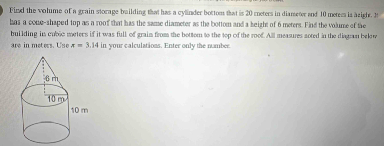 Find the volume of a grain storage building that has a cylinder bottom that is 20 meters in diameter and 10 meters in height. It 
has a cone-shaped top as a roof that has the same diameter as the bottom and a height of 6 meters. Find the volume of the 
building in cubic meters if it was full of grain from the bottom to the top of the roof. All measures noted in the diagram below 
are in meters. Use π =3.14 in your calculations. Enter only the number.