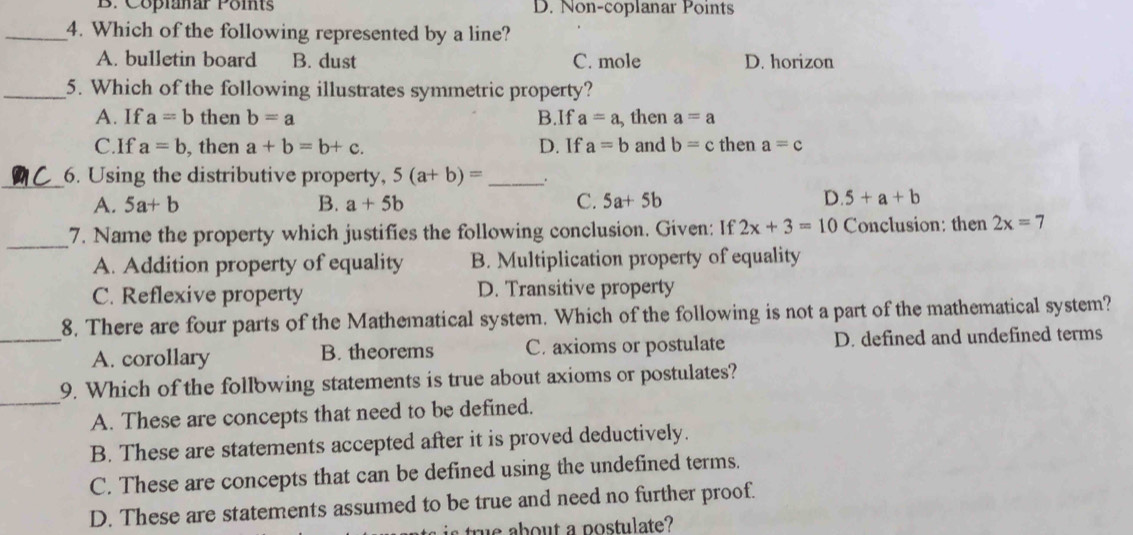 B. Copianar Points D. Non-coplanar Points
_4. Which of the following represented by a line?
A. bulletin board B. dust C. mole D. horizon
_5. Which of the following illustrates symmetric property?
A. If a=b then b=a B.If a=a ,then a=a
C.If a=b , then a+b=b+c. D. If a=b and b=c then a=c
_6. Using the distributive property, 5(a+b)= _.
A. 5a+b B. a+5b C. 5a+5b D. 5+a+b
_7. Name the property which justifies the following conclusion. Given: If 2x+3=10 Conclusion: then 2x=7
A. Addition property of equality B. Multiplication property of equality
C. Reflexive property D. Transitive property
8. There are four parts of the Mathematical system. Which of the following is not a part of the mathematical system?
_A. corollary B. theorems C. axioms or postulate D. defined and undefined terms
_
9. Which of the follbwing statements is true about axioms or postulates?
A. These are concepts that need to be defined.
B. These are statements accepted after it is proved deductively.
C. These are concepts that can be defined using the undefined terms.
D. These are statements assumed to be true and need no further proof.
true about a postulate?