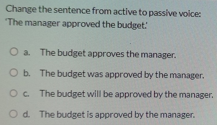 Change the sentence from active to passive voice:
‘The manager approved the budget.’
a. The budget approves the manager.
b. The budget was approved by the manager.
c. The budget will be approved by the manager.
d. The budget is approved by the manager.