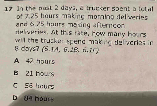 In the past 2 days, a trucker spent a total
of 7.25 hours making morning deliveries
and 6.75 hours making afternoon
deliveries. At this rate, how many hours
will the trucker spend making deliveries in
8 days? (6.1A, 6.1B, 6.1F)
A 42 hours
B 21 hours
C 56 hours
D 84 hours