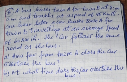 ⑧A bus Peales town A for towon B at 8:60 
am and travels at aspeed 06 45 rm1B. 
one Rour Pater a car leaves town A for 
townb travelling at an alkrage speed 
ob cokmih. the Cor follows tee same 
noad as the lous. 
as How far from tom A doss the car 
overtake the buy? 
6)At what time does the Car overtake the 
bus?