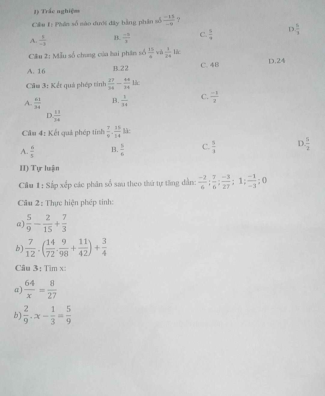 Trắc nghiệm
Câu 1: Phân số nào dưới đây bằng phân số  (-15)/-9  ?
D.  5/3 
B.
A.  5/-3   (-5)/3 
C.  5/9 
Câu 2: Mẫu số chung của hai phân số  15/6  và  1/24  là:
D. 24
A. 16 B. 22
C. 48
Cầu 3: Kết quả phép tính  27/34 - 44/34  là:
B.
A.  61/34   1/34 
C.  (-1)/2 
D. 11/34 
Câu 4: Kết quả phép tính  7/9 . 15/14  là:
B.
A.  6/5   5/6 
D.
C.  5/3   5/2 
II) Tự luận
Câu 1: Sắp xếp các phân số sau theo thứ tự tăng dần:  (-2)/6 ;  7/6 ;  (-3)/27 ; 1;  (-1)/-3 ; 0
Câu 2: Thực hiện phép tính:
a)  5/9 - 2/15 + 7/3 
b)  7/12 .( 14/72 . 9/98 + 11/42 )+ 3/4 
Câu 3: Tìm x :
a)  64/x = 8/27 
b)  2/9 .x- 1/3 = 5/9 