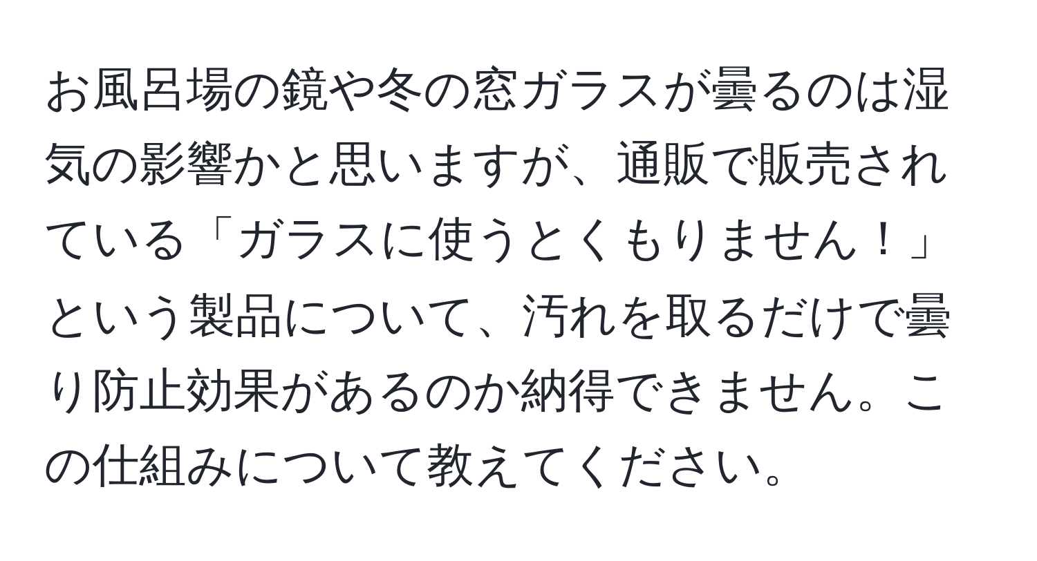 お風呂場の鏡や冬の窓ガラスが曇るのは湿気の影響かと思いますが、通販で販売されている「ガラスに使うとくもりません！」という製品について、汚れを取るだけで曇り防止効果があるのか納得できません。この仕組みについて教えてください。