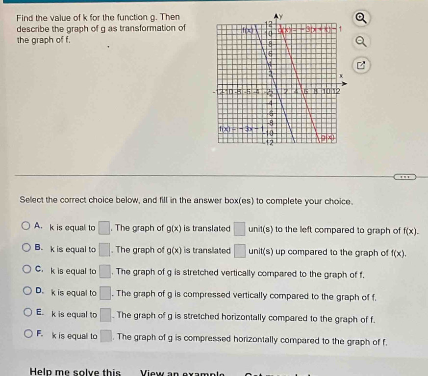 Find the value of k for the function g. Then
describe the graph of g as transformation of
the graph of f.
Select the correct choice below, and fill in the answer box(es) to complete your choice.
A. k is equal to □. The graph of g(x) is translated □ unit(s) to the left compared to graph of f(x).
B. k is equal to □. The graph of g(x) is translated □ unit(s) up compared to the graph of f(x).
C.k is equal to □. The graph of g is stretched vertically compared to the graph of f.
D. k is equal to □. The graph of g is compressed vertically compared to the graph of f.
E. k is equal to □. The graph of g is stretched horizontally compared to the graph of f.
F. k is equal to □. The graph of g is compressed horizontally compared to the graph of f.
Help me solve this View an examn