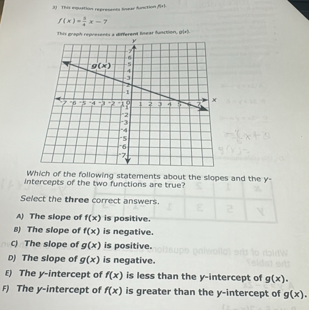 This equation represents linear function f(x).
f(x)= 5/4 x-7
This graph represents a different linear function, g(x).
Which of the following statements about the slopes and the y-
intercepts of the two functions are true?
Select the three correct answers.
A) The slope of f(x) is positive.
B) The slope of f(x) is negative.
C) The slope of g(x) is positive.
D) The slope of g(x) is negative.
E) The y-intercept of f(x) is less than the y-intercept of g(x).
F) The y-intercept of f(x) is greater than the y-intercept of g(x).