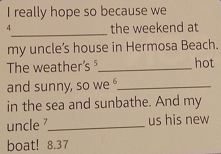 really hope so because we 
_ 
4 
the weekend at 
my uncle’s house in Hermosa Beach. 
hot 
The weather S^ _ 
and sunny, so we _ 
in the sea and sunbathe. And my 
uncle 7_ us his new 
boat! 8.37