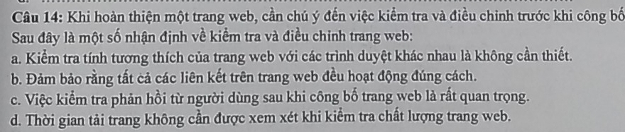 Khi hoàn thiện một trang web, cần chú ý đến việc kiểm tra và điều chinh trước khi công bố
Sau đây là một số nhận định về kiểm tra và điều chinh trang web:
a. Kiểm tra tính tương thích của trang web với các trình duyệt khác nhau là không cần thiết.
b. Đảm bảo rằng tất cả các liên kết trên trang web đều hoạt động đúng cách.
c. Việc kiểm tra phản hồi từ người dùng sau khi công bố trang web là rất quan trọng.
d. Thời gian tải trang không cần được xem xét khi kiểm tra chất lượng trang web.