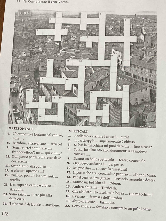 Completate il cruciverba. 
LI 
4. L'aeroporto è lontano dal centro, 1. Andiamo a visitare i musei ... città! 
è in ... . 2. Il parcheggio ... supermercato è chiuso. 
6. Bambini, attraversate ... strisce! 3. Se hai la macchina mi puoi dare un ... fino a casa? 
7. Scusi, vorrei comprare un 5. Scusa, ho dimenticato i documenti a casa, devo 
francobollo, c’è un ... qui vicino? tornare ... . 
11. Non posso perdere il treno, devo 8. Danno un bello spettacolo ... teatro comunale. 
correre in ... . 9. Oggi devo andare al ... del pesce. 
13. Scendiamo alla quarta .... 10. Mi può dire ... si trova la questura? 
17. A che ora aprono i ..? 12. Il posto che stai cercando è proprio ... al bar di Mara. 
19. L’ufficio postale è a 5 minuti... 14. Per il centro deve girare ... secondo incrocio a destra. 
stadio. 15. Danno un bel film al ... Odeon. 
21. Il campo da calcio è dietro ... 16. Andrea abita in ... Torricelli. 
stradone. 17. Che sbadato! Ho lasciato la borsa ... tua macchina! 
23. Sono salito ... torre più alta 18. È vicino ... fermata dell’autobus. 
della città. 20. Abito di fronte ... farmacia. 
24. Il cinema è di fronte ... stazione. 22. Devo andare ... fornaio a comprare un po’ di pane. 
122