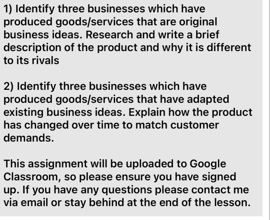 Identify three businesses which have 
produced goods/services that are original 
business ideas. Research and write a brief 
description of the product and why it is different 
to its rivals 
2) Identify three businesses which have 
produced goods/services that have adapted 
existing business ideas. Explain how the product 
has changed over time to match customer 
demands. 
This assignment will be uploaded to Google 
Classroom, so please ensure you have signed 
up. If you have any questions please contact me 
via email or stay behind at the end of the lesson.