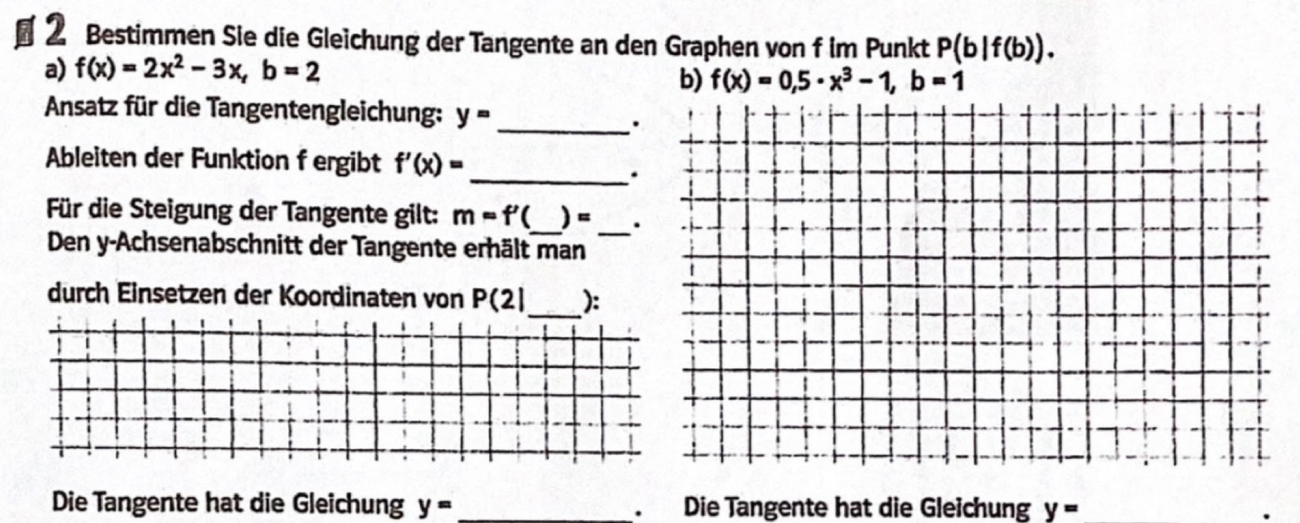 § 2 Bestimmen Sie die Gleichung der Tangente an den Graphen von f im Punkt P(b|f(b)). 
a) f(x)=2x^2-3x, b=2
b) f(x)=0,5· x^3-1, b=1
Ansatz für die Tangentengleichung: y= _ 
Ableiten der Funktion f ergibt f'(x)= _ 
. 
Für die Steigung der Tangente gilt: m=f' I_ )=_ . 
Den y-Achsenabschnitt der Tangente erhält man 
durch Einsetzen der Koordinaten von P(2| _ ): 
Die Tangente hat die Gleichung y= _. Die Tangente hat die Gleichung y=