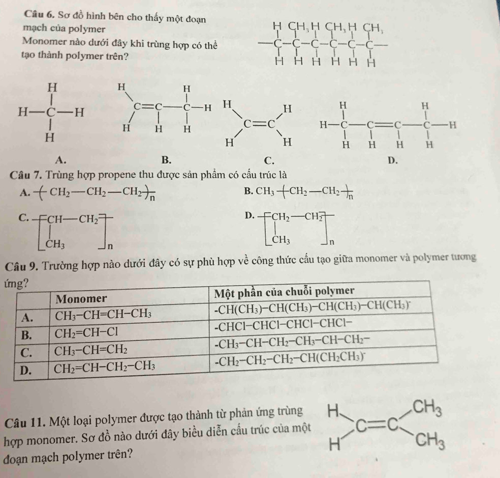 Sơ đồ hình bên cho thấy một đoạn
mạch của polymer
Monomer nào dưới đây khi trùng hợp có thể 
tạo thành polymer trên?
sumlimits _(n=1)^nc=c-frac 1c_i(prodlimits _n=1)^n
A.
B.
C.
D.
Câu 7. Trùng hợp propene thu được sản phẩm có cầu trúc là
B.
A. -(CH_2-CH_2-CH_2)frac n CH_3-CH_2-CH_2 1/n 
C. beginbmatrix CH-CH_2 CH_3endbmatrix beginarrayr   nendarray
D. beginbmatrix CH_2-CH_2 CH_3endbmatrix beginarrayr   nendarray
Câu 9. Trường hợp nào dưới đây có sự phù hợp về công thức cấu tạo giữa monomer và polymer tương
ứ
Câu 11. Một loại polymer được tạo thành từ phản ứng trùng
hợp monomer. Sơ đồ nào dưới đây biều diễn cầu trúc của mộ
đoạn mạch polymer trên?