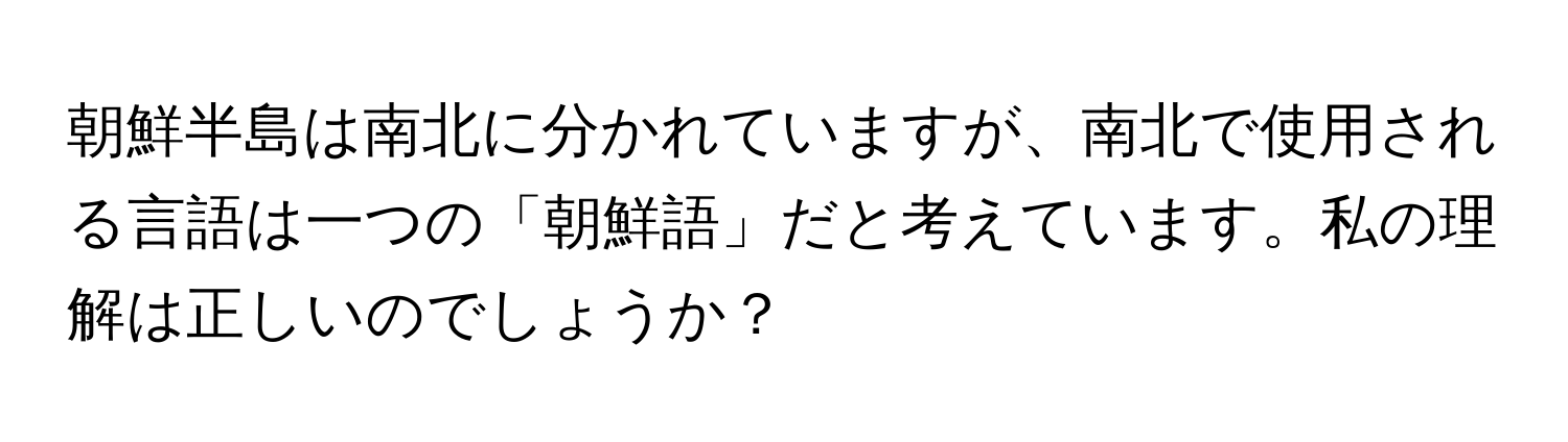 朝鮮半島は南北に分かれていますが、南北で使用される言語は一つの「朝鮮語」だと考えています。私の理解は正しいのでしょうか？