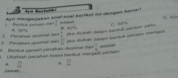 Ayo Berlatih!
Ayo mengerjakan soal-soal berikut ini dengan benar!
1. Bentuk persen dar  3/5  adalah D. 60°
C. 50%
A. 30% B. 40%
2. Pecahan desimal dari  6/4  jika diubah dalam bentuk persen yaitu.
3. Pecahan desimal dari  17/25  jika diubah dalam bentuk persen menjadi..
4. Bentuk persen pecahan desimal dari  7/8  adalah , . 
. Ubahlah pecahan biasa berikut menjadi persen
a  35/20 
b.  15/10 
Jawab:...