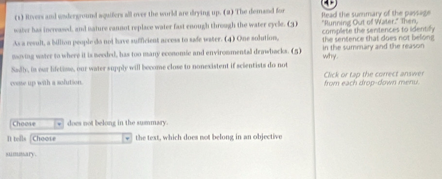 (1) Rivers and underground aquifers all over the world are drying up. (2) The demand for Read the summary of the passage 
water has increased, and nature cannot replace water fast enough through the water cycle. (3) "Running Out of Water." Then, 
complete the sentences to identify 
As a result, a billion people do not have sufficient access to safe water. (4) One solution, the sentence that does not belong 
moving water to where it is needed, has too many economic and environmental drawbacks. (5) why. in the summary and the reason 
Sadly, in our lifetime, our water supply will become close to nonexistent if scientists do not 
come up with a solution. Click or tap the correct answer 
from each drop-down menu. 
Choose does not belong in the summary. 
It tells Choose the text, which does not belong in an objective 
summary.