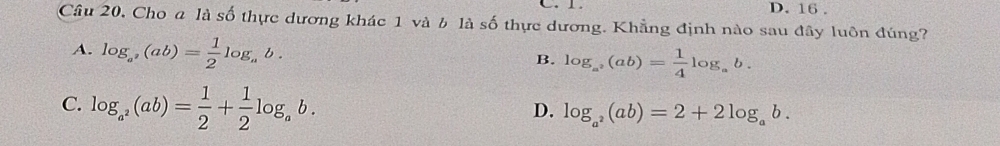 C. 1. D. 16.
Câu 20, Cho a là số thực dương khác 1 và b là số thực dương. Khẳng định nào sau đây luôn đúng?
A. log _a^2(ab)= 1/2 log _ab.
B. log _a^2(ab)= 1/4 log _ab.
C. log _a^2(ab)= 1/2 + 1/2 log _ab.
D. log _a^2(ab)=2+2log _ab.