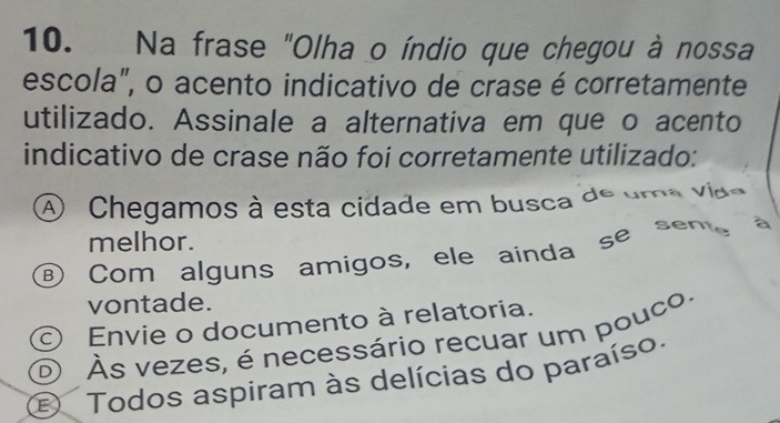 Na frase "Olha o índio que chegou à nossa
escola", o acento indicativo de crase é corretamente
utilizado. Assinale a alternativa em que o acento
indicativo de crase não foi corretamente utilizado:
A Chegamos à esta cidade em busca de uma vido
melhor.
⑥ Com alguns amigos, ele ainda se sem
vontade.
Envie o documento à relatoria.
o Às vezes, é necessário recuar um pouco.
Todos aspiram às delícias do paraíso.