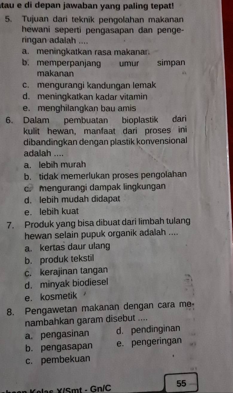 atau e di depan jawaban yang paling tepat!
5. Tujuan dari teknik pengolahan makanan
hewani seperti pengasapan dan penge-
ringan adalah ....
a. meningkatkan rasa makanar.
b. memperpanjang umur simpan
makanan
c. mengurangi kandungan lemak
d. meningkatkan kadar vitamin
e. menghilangkan bau amis
6. Dalam pembuatan bioplastik dari
kulit hewan, manfaat dari proses ini
dibandingkan dengan plastik konvensional
adalah ....
a. lebih murah
b. tidak memerlukan proses pengolahan
c. mengurangi dampak lingkungan
d. lebih mudah didapat
e. lebih kuat
7. Produk yang bisa dibuat dari limbah tulang
hewan selain pupuk organik adalah ....
a. kertas daur ulang
b. produk tekstil
c. kerajinan tangan
d. minyak biodiesel
e. kosmetik
8. Pengawetan makanan dengan cara me-
nambahkan garam disebut ....
a. pengasinan d. pendinginan
b. pengasapan e. pengeringan
c. pembekuan
Kelas X/Smt - Gn/C
55