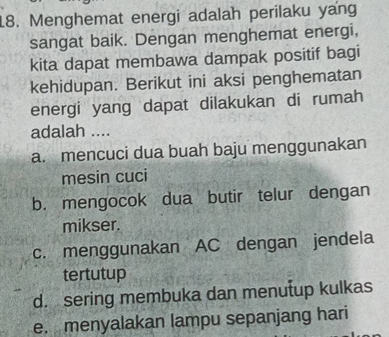 Menghemat energi adalah perilaku yang
sangat baik. Dengan menghemat energi,
kita dapat membawa dampak positif bagi
kehidupan. Berikut ini aksi penghematan
energi yang dapat dilakukan di rumah
adalah ....
a. mencuci dua buah baju menggunakan
mesin cuci
b. mengocok dua butir telur dengan
mikser.
c. menggunakan AC dengan jendela
tertutup
d. sering membuka dan menutup kulkas
e. menyalakan lampu sepanjang hari