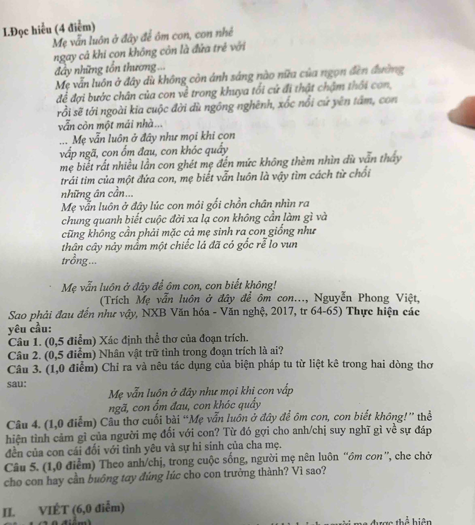Đọc hiểu (4 điểm)
Mẹ vẫn luôn ở đây để ôm con, con nhẻ
ngay cả khi con không còn là đửa trẻ với
đầy những tổn thương...
Mẹ vẫn luôn ở đây dù không còn ánh sáng nào nữa của ngọn đến đường
để đợi bước chân của con về trong khuya tối cứ đi thật chậm thổi con,
rồi sẽ tới ngoài kia cuộc đời dù ngông nghênh, xốc nổi cứ yên tâm, con
vẫn còn một mái nhà...
... Mẹ vẫn luôn ở đây như mọi khi con
vấp ngã, con ốm đau, con khóc quấy
mẹ biết rất nhiều lần con ghét mẹ đến mức không thèm nhìn dù vẫn tháy
trái tim của một đứa con, mẹ biết vẫn luôn là vậy tìm cách từ chối
những ân cần...
Mẹ vẫn luôn ở đây lúc con mỏi gối chồn chân nhìn ra
chung quanh biết cuộc đời xa lạ con không cần làm gì và
cũng không cần phải mặc cả mẹ sinh ra con giống như
thân cây nảy mầm một chiếc lá đã có gốc rễ lo vun
trồng...
Mẹ vẫn luôn ở đây để ôm con, con biết không!
(Trích Mẹ vẫn luôn ở đây để ôm con..., Nguyễn Phong Việt,
Sao phải đau đến như vậy, NXB Văn hóa - Văn nghệ, 2017, tr 64-65) Thực hiện các
yêu cầu:
Câu 1. (0,5 điểm) Xác định thể thơ của đoạn trích.
Câu 2. (0,5 điểm) Nhân vật trữ tình trong đoạn trích là ai?
Câu 3. (1,0 điểm) Chỉ ra và nêu tác dụng của biện pháp tu từ liệt kê trong hai dòng thơ
sau:
Mẹ vẫn luôn ở đây như mọi khi con vấp
ngã, con ốm đau, con khóc quấy
Câu 4. (1,0 điễm) Câu thơ cuối bài “Mẹ vẫn luôn ở đây để ôm con, con biết không!” thể
hiện tình cảm gì của người mẹ đối với con? Từ đó gợi cho anh/chị suy nghĩ gì về sự đáp
đền của con cái đối với tình yêu và sự hi sinh của cha mẹ.
Câu 5. (1,0 điểm) Theo anh/chị, trong cuộc sống, người mẹ nên luôn “ôm con”, che chở
cho con hay cần buông tay đúng lúc cho con trưởng thành? Vì sao?
II. VIÉT (6,0 điễm)
thể hiện