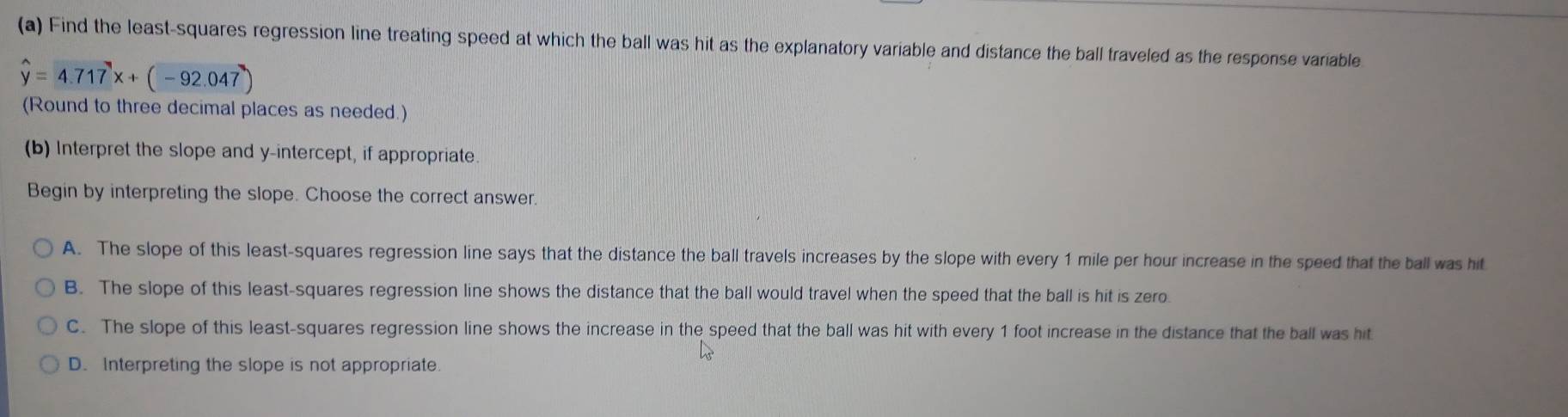 Find the least-squares regression line treating speed at which the ball was hit as the explanatory variable and distance the ball traveled as the response variable
hat y=4.717x+(-92.047)
(Round to three decimal places as needed.)
(b) Interpret the slope and y-intercept, if appropriate.
Begin by interpreting the slope. Choose the correct answer.
A. The slope of this least-squares regression line says that the distance the ball travels increases by the slope with every 1 mile per hour increase in the speed that the ball was hit
B. The slope of this least-squares regression line shows the distance that the ball would travel when the speed that the ball is hit is zero
C. The slope of this least-squares regression line shows the increase in the speed that the ball was hit with every 1 foot increase in the distance that the ball was hit
D. Interpreting the slope is not appropriate.