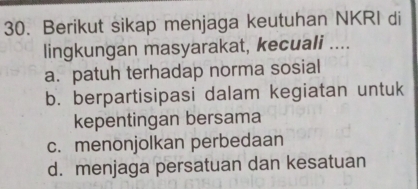 Berikut sikap menjaga keutuhan NKRI di
lingkungan masyarakat, kecuali ....
a. patuh terhadap norma sosial
b. berpartisipasi dalam kegiatan untuk
kepentingan bersama
c. menonjolkan perbedaan
d. menjaga persatuan dan kesatuan