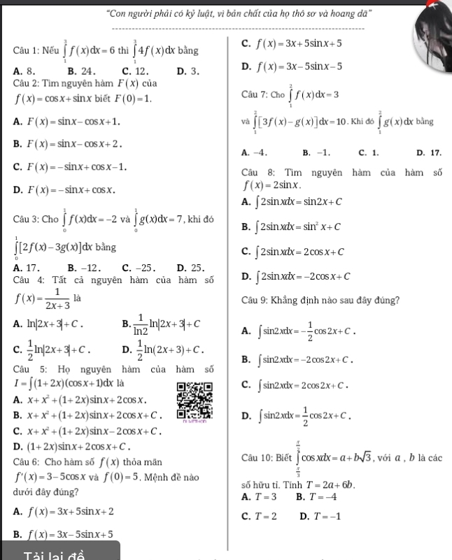 “Con người phải có kỷ luật, vì bản chất của họ thô sơ và hoang dã”
_
Câu 1: Nếu ∈tlimits _1^(3f(x)dx=6 thì ∈tlimits _1^34f(x)dx bằng C. f(x)=3x+5sin x+5
A. 8. B. 24. C. 12. D. 3. D. f(x)=3x-5sin x-5
Câu 2: Tìm nguyên hàm F(x)cia
f(x)=cos x+sin x biết F(0)=1. Câu 7: Cho ∈tlimits _1^2f(x)dx=3
và ∈tlimits _1^2[3f(x)-g(x)]dx=10
A. F(x)=sin x-cos x+1.. Khi đó ∈tlimits _1^2g(x) dx bằng
B. F(x)=sin x-cos x+2. B. -1. C. 1. D. 17.
A. -4 .
c. F(x)=-sin x+cos x-1. Câu 8: Tìm nguyên hàm của hàm số
D. F(x)=-sin x+cos x.
f(x)=2sin x.
A. ∈t 2sin xdx=sin 2x+C
Câu 3: Cho ∈tlimits _0^1f(x)dx=-2 và ∈tlimits _a^1g(x)dx=7 , khi đó B. ∈t 2sin xdx=sin ^2)x+C
∈tlimits _0^(1[2f(x)-3g(x)]dxbang
C. ∈t 2sin xdx=2cos x+C
A. 17. B. -12. C. -25 . D. 25.
Câu 4: Tất cả nguyên hàm của hàm số D. ∈t 2sin xdx=-2cos x+C
f(x)=frac 1)2x+3 là   Câu 9: Khẳng định nào sau đây đúng?
A. ln |2x+3|+C. B.  1/ln 2 ln |2x+3|+C A. ∈t sin 2xdx=- 1/2 cos 2x+C.
C.  1/2 ln |2x+3|+C. D.  1/2 ln (2x+3)+C. B. ∈t sin 2xdx=-2cos 2x+C.
Câu 5: Họ nguyên hàm của hàm số
I=∈t (1+2x)(cos x+1)dx là
C. ∈t sin 2xdx=2cos 2x+C.
A. x+x^2+(1+2x)sin x+2cos x.
B. x+x^2+(1+2x)sin x+2cos x+C. D. ∈t sin 2xdx= 1/2 cos 2x+C.
C. x+x^2+(1+2x)sin x-2cos x+C.
D. (1+2x)sin x+2cos x+C.
Câu 6: Cho hàm số f(x) thỏa mãn  Câu 10: Biết ∈tlimits _ π /3 ^ π /3 cos xdx=a+bsqrt(3) , với ā , b là các
f'(x)=3-5cos x và f(0)=5.  Mệnh đề nào số hữu tỉ. Tính T=2a+6b.
dưới đây đúng?
A. T=3 B. T=-4
A. f(x)=3x+5sin x+2 D. T=-1
C. T=2
B. f(x)=3x-5sin x+5
Tải lai đề