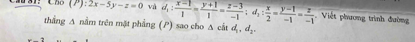 81： Ch (P):2x-5y-z=0 và d_1: (x-1)/1 = (y+1)/1 = (z-3)/-1 ; d_2: x/2 = (y-1)/-1 = z/-1 . Viết phương trình đường
thẳng Δ nằm trên mặt phẳng (P) sao cho △ cdot atd_1, d_2.