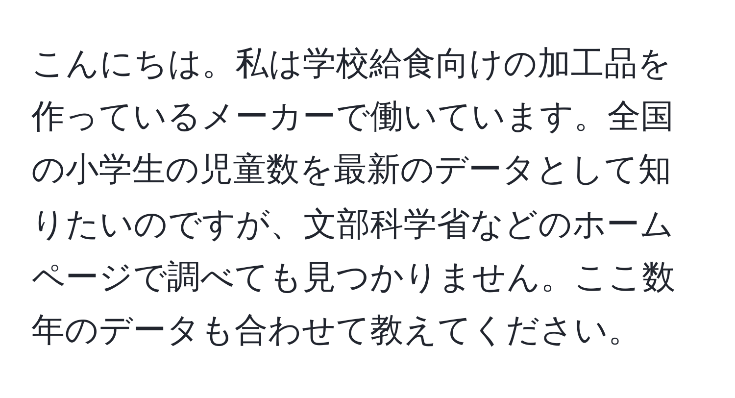 こんにちは。私は学校給食向けの加工品を作っているメーカーで働いています。全国の小学生の児童数を最新のデータとして知りたいのですが、文部科学省などのホームページで調べても見つかりません。ここ数年のデータも合わせて教えてください。