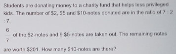 Students are donating money to a charity fund that helps less privileged 
kids. The number of $2, $5 and $10 -notes donated are in the ratio of 7:2
: 7.
 6/7  of the $2 -notes and 9 $5 -notes are taken out. The remaining notes 
are worth $201. How many $10 -notes are there?