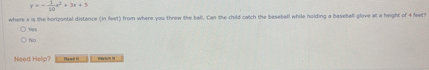 y=- 1/10 x^2+3x+5
where x is the horizontal distance (in feet) from where you threw the ball. Can the child catch the baseball while holding a baseball glove at a height of 4 feet?
Yes
No
Need Help? Read It Watch It