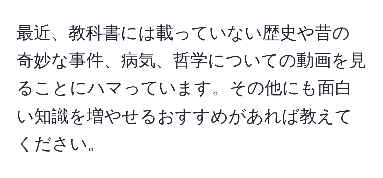 最近、教科書には載っていない歴史や昔の奇妙な事件、病気、哲学についての動画を見ることにハマっています。その他にも面白い知識を増やせるおすすめがあれば教えてください。