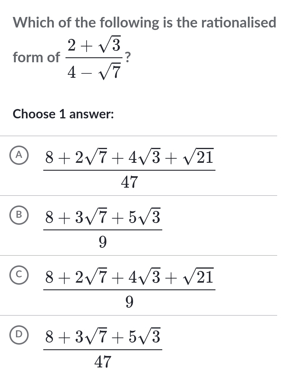 Which of the following is the rationalised
form of  (2+sqrt(3))/4-sqrt(7)  ?
Choose 1 answer:
A  (8+2sqrt(7)+4sqrt(3)+sqrt(21))/47 
B  (8+3sqrt(7)+5sqrt(3))/9 
C  (8+2sqrt(7)+4sqrt(3)+sqrt(21))/9 
D  (8+3sqrt(7)+5sqrt(3))/47 