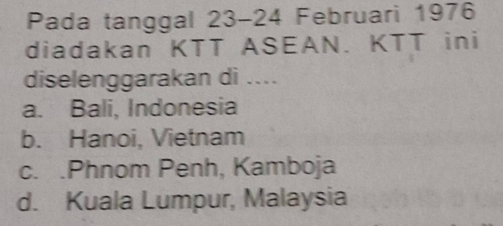 Pada tanggal 23-24 Februari 1976
diadakan KTT ASEAN. KTT ini
diselenggarakan di ....
a. Bali, Indonesia
b. Hanoi, Vietnam
c. .Phnom Penh, Kamboja
d. Kuala Lumpur, Malaysia