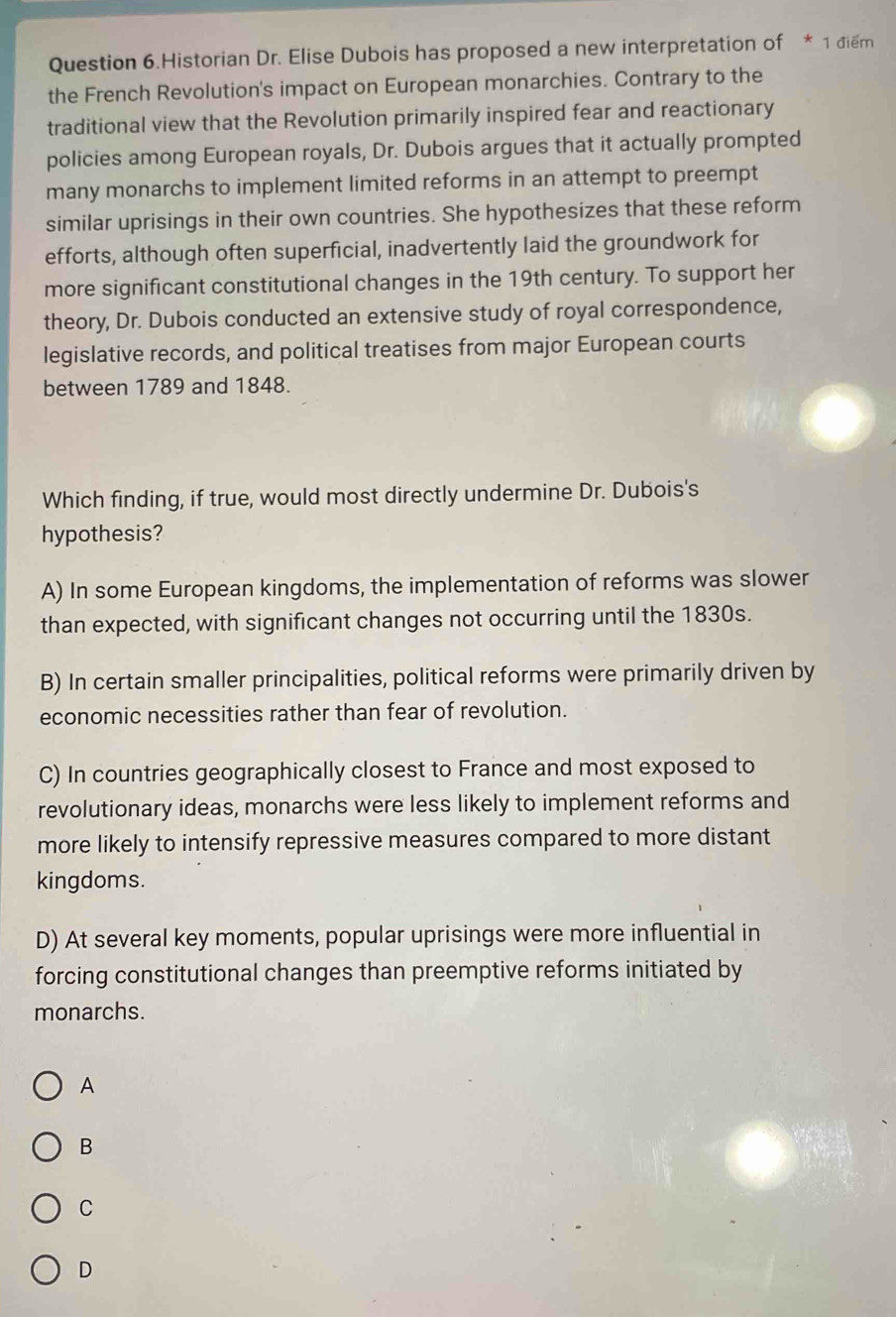 Question 6.Historian Dr. Elise Dubois has proposed a new interpretation of * 1 điểm
the French Revolution's impact on European monarchies. Contrary to the
traditional view that the Revolution primarily inspired fear and reactionary
policies among European royals, Dr. Dubois argues that it actually prompted
many monarchs to implement limited reforms in an attempt to preempt
similar uprisings in their own countries. She hypothesizes that these reform
efforts, although often superficial, inadvertently laid the groundwork for
more significant constitutional changes in the 19th century. To support her
theory, Dr. Dubois conducted an extensive study of royal correspondence,
legislative records, and political treatises from major European courts
between 1789 and 1848.
Which finding, if true, would most directly undermine Dr. Dubois's
hypothesis?
A) In some European kingdoms, the implementation of reforms was slower
than expected, with significant changes not occurring until the 1830s.
B) In certain smaller principalities, political reforms were primarily driven by
economic necessities rather than fear of revolution.
C) In countries geographically closest to France and most exposed to
revolutionary ideas, monarchs were less likely to implement reforms and
more likely to intensify repressive measures compared to more distant
kingdoms.
D) At several key moments, popular uprisings were more influential in
forcing constitutional changes than preemptive reforms initiated by
monarchs.
A
B
C
D